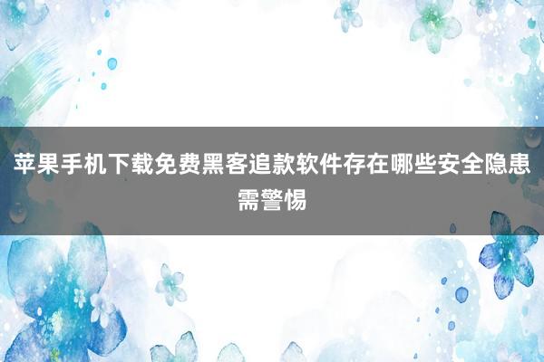 苹果手机下载免费黑客追款软件存在哪些安全隐患需警惕