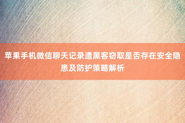苹果手机微信聊天记录遭黑客窃取是否存在安全隐患及防护策略解析