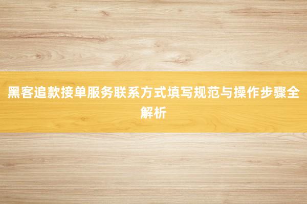 黑客追款接单服务联系方式填写规范与操作步骤全解析