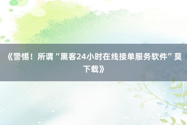 《警惕！所谓“黑客24小时在线接单服务软件”莫下载》